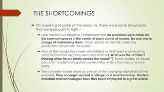 THE SHORTCOMINGS 
 On speaking to some of the residents, there were some drawbacks 
that were brought to light – 
 One resident we talked to complained that no provisions were made for 
the common spaces in the center of each cluster of houses. No one was in 
charge of maintaining them. These spaces do not fall under any 
jurisdiction; not private nor public. 
 Most of the houses have been remodeled or destroyed and rebuilt as 
some inhabitants said they were impractical (”What was the architect 
thinking when he put toilets outside the house?”). Some clusters of houses 
became “model” mini-gated-communities while others became mini-slums. 
 The concrete houses arose as a result of the changing aspirations of the 
residents. They no longer wanted a ‘village’ or a rural backdrop. Modern 
materials and technologies have thus been employed to a great extent. 
 
