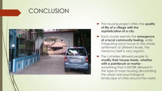 CONCLUSION 
 This housing project offers the quality 
of life of a village with the 
sophistication of a city. 
 Each cluster permits the emergence 
of a local community feeling, while 
integrating each house to the whole 
settlement at different levels. The 
hierarchy itself is very organic. 
 The complex allowed people to 
modify their houses freely, whether 
with a paintbrush or mortar - 
something that is NEVER allowed in 
the type of mass housing devastating 
the urban and psychological 
landscape of cities around the world. 
 