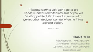 “ 
” 
"It is really worth a visit. Don’t go to see 
Charles Correa’s architectural skills or you will 
be disappointed. Go instead to see what a 
genius urban designer can do when he thinks 
beyond design." 
AIROOTS.ORG 
THANK YOU 
RASIKA DONGARE PRANAY BHAVSAR 
JAYANT GYANI RITHIKA RAVISHANKAR 
AISHWARYA HATKAR RAMA SHIRWALKAR 
ROSHANI TAMKHADE 
