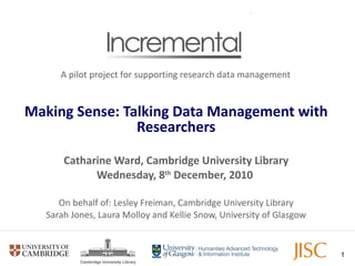 Making Sense: Talking Data Management with Researchers Catharine Ward, Cambridge University Library Wednesday, 8 th  December, 2010   On behalf of: Lesley Freiman, Cambridge University Library Sarah Jones, Laura Molloy and Kellie Snow, University of Glasgow A pilot project for supporting research data management 