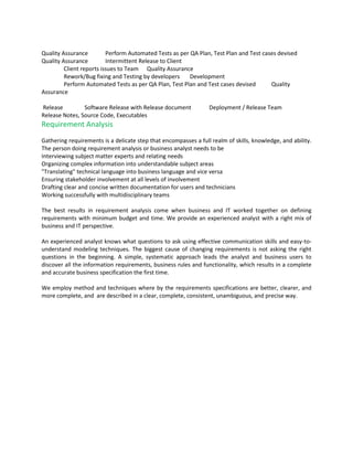Quality Assurance         Perform Automated Tests as per QA Plan, Test Plan and Test cases devised
Quality Assurance         Intermittent Release to Client
         Client reports issues to Team Quality Assurance
         Rework/Bug fixing and Testing by developers     Development
         Perform Automated Tests as per QA Plan, Test Plan and Test cases devised       Quality
Assurance

Release         Software Release with Release document           Deployment / Release Team
Release Notes, Source Code, Executables
Requirement Analysis
Gathering requirements is a delicate step that encompasses a full realm of skills, knowledge, and ability.
The person doing requirement analysis or business analyst needs to be
Interviewing subject matter experts and relating needs
Organizing complex information into understandable subject areas
"Translating" technical language into business language and vice versa
Ensuring stakeholder involvement at all levels of involvement
Drafting clear and concise written documentation for users and technicians
Working successfully with multidisciplinary teams

The best results in requirement analysis come when business and IT worked together on defining
requirements with minimum budget and time. We provide an experienced analyst with a right mix of
business and IT perspective.

An experienced analyst knows what questions to ask using effective communication skills and easy-to-
understand modeling techniques. The biggest cause of changing requirements is not asking the right
questions in the beginning. A simple, systematic approach leads the analyst and business users to
discover all the information requirements, business rules and functionality, which results in a complete
and accurate business specification the first time.

We employ method and techniques where by the requirements specifications are better, clearer, and
more complete, and are described in a clear, complete, consistent, unambiguous, and precise way.
 