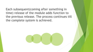 Each subsequent(coming after something in
time) release of the module adds function to
the previous release. The process continues till
the complete system is achieved.
 