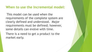 When to use the Incremental model:
This model can be used when the
requirements of the complete system are
clearly defined and understood. Major
requirements must be defined; however,
some details can evolve with time.
There is a need to get a product to the
market early.
 