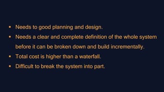  Needs to good planning and design.
 Needs a clear and complete definition of the whole system
before it can be broken down and build incrementally.
 Total cost is higher than a waterfall.
 Difficult to break the system into part.
 