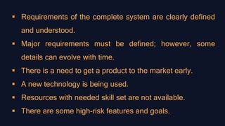  Requirements of the complete system are clearly defined
and understood.
 Major requirements must be defined; however, some
details can evolve with time.
 There is a need to get a product to the market early.
 A new technology is being used.
 Resources with needed skill set are not available.
 There are some high-risk features and goals.
 