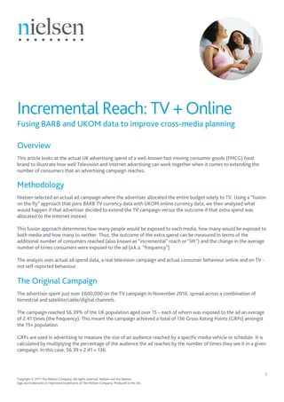 Incremental Reach: TV + Online
Fusing BARB and UKOM data to improve cross-media planning

Overview
This article looks at the actual UK advertising spend of a well-known fast moving consumer goods (FMCG) food
brand to illustrate how well Television and Internet advertising can work together when it comes to extending the
number of consumers that an advertising campaign reaches.

Methodology
Nielsen selected an actual ad campaign where the advertiser allocated the entire budget solely to TV. Using a “fusion
on the fly” approach that joins BARB TV currency data with UKOM online currency data, we then analysed what
would happen if that advertiser decided to extend the TV campaign versus the outcome if that extra spend was
allocated to the Internet instead.

This fusion approach determines how many people would be exposed to each media, how many would be exposed to
both media and how many to neither. Thus, the outcome of the extra spend can be measured in terms of the
additional number of consumers reached (also known as “incremental” reach or “lift”) and the change in the average
number of times consumers were exposed to the ad (a.k.a. “frequency”).

The analysis uses actual ad spend data, a real television campaign and actual consumer behaviour online and on TV -
not self-reported behaviour.

The Original Campaign
The advertiser spent just over £600,000 on the TV campaign in November 2010, spread across a combination of
terrestrial and satellite/cable/digital channels.

The campaign reached 56.39% of the UK population aged over 15 – each of whom was exposed to the ad an average
of 2.41 times (the frequency). This meant the campaign achieved a total of 136 Gross Rating Points (GRPs) amongst
the 15+ population.

GRPs are used in advertising to measure the size of an audience reached by a specific media vehicle or schedule. It is
calculated by multiplying the percentage of the audience the ad reaches by the number of times they see it in a given
campaign. In this case, 56.39 x 2.41 = 136.



                                                                                                                      1
Copyright © 2011 The Nielsen Company. All rights reserved. Nielsen and the Nielsen
logo are trademarks or registered trademarks of The Nielsen Company. Produced in the UK.
 