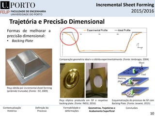 Incremental Sheet Forming
2015/2016
10
Peça obtida por incremental sheet forming
(pirâmide truncada). (Fonte: IST, 2009)
Comparação geometria ideal e a obtida experimentalmente. (Fonte: Ambrogio, 2004)
Formas de melhorar a
precisão dimensional:
• Backing Plate
Definição do
Processo
Contextualização
Histórica
Formabilidade e
deformações
Geometrias, Trajetórias e
Acabamento Superficial
Conclusões
Trajetória e Precisão Dimensional
Esquematização do processo de ISF com
Backing Plate. (Fonte: Jeswiet, 2015)
Peça elíptica produzida em ISF e respetivo
backing plate. (Fonte: INEGI, 2016)
 