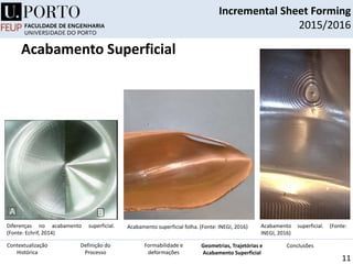 Incremental Sheet Forming
2015/2016
11
Acabamento superficial folha. (Fonte: INEGI, 2016) Acabamento superficial. (Fonte:
INEGI, 2016)
Definição do
Processo
Contextualização
Histórica
Formabilidade e
deformações
Geometrias, Trajetórias e
Acabamento Superficial
Conclusões
Acabamento Superficial
Diferenças no acabamento superficial.
(Fonte: Echrif, 2014)
 