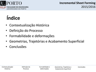 Índice
• Contextualização Histórica
• Definição do Processo
• Formabilidade e deformações
• Geometrias, Trajetórias e Acabamento Superficial
• Conclusões
Incremental Sheet Forming
2015/2016
Definição do
Processo
Contextualização
Histórica
Formabilidade e
deformações
Geometrias, Trajetórias e
Acabamento Superficial
Conclusões
 