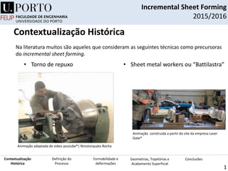 Incremental Sheet Forming
2015/2016
1
• Torno de repuxo • Sheet metal workers ou “Battilastra”
Na literatura muitos são aqueles que consideram as seguintes técnicas como precursoras
do incremental sheet forming.
Animação construida a partir do site da empresa Laser
Gate®
Animação adaptada de video youtube®| Ninotorquato Rocha
Definição do
Processo
Contextualização
Histórica
Formabilidade e
deformações
Geometrias, Trajetórias e
Acabamento Superficial
Conclusões
Contextualização Histórica
 
