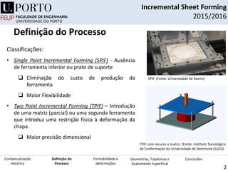 TPIF com recurso a matriz. (Fonte: Instituto Tecnológico
de Conformação da Universidade de Dortmund (IULD))
Classificações:
• Single Point Incremental Forming (SPIF) - Ausência
de ferramenta inferior ou prato de suporte
 Eliminação do custo de produção da
ferramenta
 Maior Flexibilidade
• Two Point Incremental Forming (TPIF) – Introdução
de uma matriz (parcial) ou uma segunda ferramenta
que introduz uma restrição física à deformação da
chapa.
 Maior precisão dimensional
SPIF. (Fonte: Universidade de Aveiro)
Incremental Sheet Forming
2015/2016
2
Definição do
Processo
Contextualização
Histórica
Formabilidade e
deformações
Geometrias, Trajetórias e
Acabamento Superficial
Conclusões
Definição do Processo
 