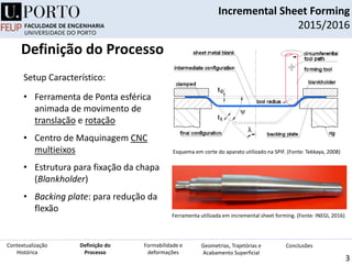 Setup Característico:
• Ferramenta de Ponta esférica
animada de movimento de
translação e rotação
• Centro de Maquinagem CNC
multieixos
• Estrutura para fixação da chapa
(Blankholder)
• Backing plate: para redução da
flexão
Esquema em corte do aparato utilizado na SPIF. (Fonte: Tekkaya, 2008)
Incremental Sheet Forming
2015/2016
3
Definição do
Processo
Contextualização
Histórica
Formabilidade e
deformações
Geometrias, Trajetórias e
Acabamento Superficial
Conclusões
Definição do Processo
Ferramenta utilizada em incremental sheet forming. (Fonte: INEGI, 2016)
 
