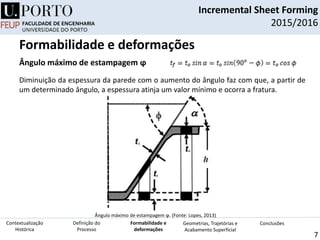 Incremental Sheet Forming
2015/2016
7
Ângulo máximo de estampagem ϕ
Ângulo máximo de estampagem ϕ. (Fonte: Lopes, 2013)
Diminuição da espessura da parede com o aumento do ângulo faz com que, a partir de
um determinado ângulo, a espessura atinja um valor mínimo e ocorra a fratura.
Definição do
Processo
Contextualização
Histórica
Formabilidade e
deformações
Geometrias, Trajetórias e
Acabamento Superficial
Conclusões
Formabilidade e deformações
 