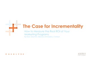© 2013 Catalyst
The Case for Incrementality
How to Measure the Real ROI of Your
Marketing Programs
By Marc Solomon, Director of Analytics, Catalyst
6/3/2013
 