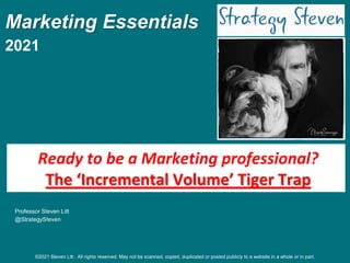 Marketing Essentials
2021
Professor Steven Litt
@StrategySteven
Ready to be a Marketing professional?
The ‘Incremental Volume’ Tiger Trap
©2021 Steven Litt . All rights reserved. May not be scanned, copied, duplicated or posted publicly to a website in a whole or in part.
 