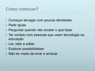 Como começar?Começar devagar com poucas atividadesPedir ajudaPerguntar quando não souber o que fazerTer contato com pessoas que usam tecnologia na educaçãoLer, reler e editarExplorar possibilidadesNão ter medo de errar e arriscar
