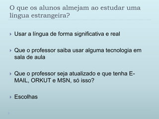O queosalunosalmejamaoestudarumalínguaestrangeira?Usar a língua de forma significativa e realQue o professor saiba usar alguma tecnologia em sala de aulaQue o professor seja atualizado e que tenha E-MAIL, ORKUT e MSN, só isso?Escolhas