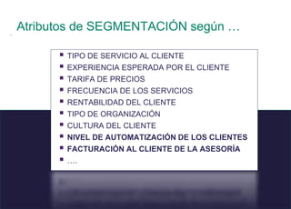 10 © 2008 Sage
.
Atributos de SEGMENTACIÓN según …
 TIPO DE SERVICIO AL CLIENTE
 EXPERIENCIA ESPERADA POR EL CLIENTE
 TARIFA DE PRECIOS
 FRECUENCIA DE LOS SERVICIOS
 RENTABILIDAD DEL CLIENTE
 TIPO DE ORGANIZACIÓN
 CULTURA DEL CLIENTE
 NIVEL DE AUTOMATIZACIÓN DE LOS CLIENTES
 FACTURACIÓN AL CLIENTE DE LA ASESORÍA
 ….
 