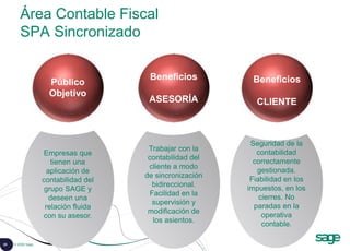 25 © 2008 Sage
Área Contable Fiscal
SPA Sincronizado
Seguridad de la
contabilidad
correctamente
gestionada.
Fiabilidad en los
impuestos, en los
cierres. No
paradas en la
operativa
contable.
Trabajar con la
contabilidad del
cliente a modo
de sincronización
bidireccional.
Facilidad en la
supervisión y
modificación de
los asientos.
Empresas que
tienen una
aplicación de
contabilidad del
grupo SAGE y
deseen una
relación fluida
con su asesor.
Público
Objetivo
Beneficios
ASESORÍA
Beneficios
CLIENTE
 