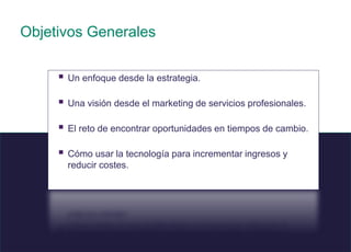 3 © 2008 Sage
.
Objetivos Generales
 Un enfoque desde la estrategia.
 Una visión desde el marketing de servicios profesionales.
 El reto de encontrar oportunidades en tiempos de cambio.
 Cómo usar la tecnología para incrementar ingresos y
reducir costes.
 