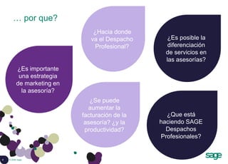 4 © 2008 Sage
… por que?
¿Es posible la
diferenciación
de servicios en
las asesorías?
¿Hacia donde
va el Despacho
Profesional?
¿Es importante
una estrategia
de marketing en
la asesoría?
¿Que está
haciendo SAGE
Despachos
Profesionales?
¿Se puede
aumentar la
facturación de la
asesoría? ¿y la
productividad?
 