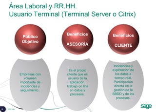 65 © 2008 Sage
Área Laboral y RR.HH.
Usuario Terminal (Terminal Server o Citrix)
Incidencias y
explotación de
los datos a
tiempo real.
Participación
directa en la
gestión de la
BBDD y de los
procesos.
Es el propio
cliente que es
usuario de la
aplicación.
Trabajo on line
en datos y
procesos.
Empresas con
volumen
importante de
incidencias y
seguimiento..
Público
Objetivo
Beneficios
ASESORÍA
Beneficios
CLIENTE
 
