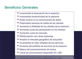 8 © 2008 Sage
.
Beneficios Generales
 Incrementar la facturación de la asesoría
 Incrementar productividad de la asesoría
 Evitar errores en la comunicación de datos
 Potenciales barreras de salida de los clientes
 Aumentar la fidelidad de los clientes de la asesoría
 Aumentar cuota de participación en los clientes
 Aumentar cuota de mercado
 Diferenciación con otras asesorías
 Ampliar el mercado geográfico de actuación
 Incrementar el Valor Añadido de los servicios
 Aumento del portfolio de servicios de la asesoría
 Mejora del posicionamiento de marca
 Canal de comunicación disponible 24 x 365
 