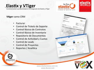 www.elas'xmexico.com.mx	
  
www.dozvox.com	
  
Elas%x	
  y	
  VTiger	
  
	
  
Incrementando	
  la	
  produc'vidad	
  en	
  la	
  integración	
  de	
  Elas'x	
  y	
  VTiger	
  
V%ger	
  como	
  CRM	
  
•  Facturar	
  
•  Control	
  de	
  Tickets	
  de	
  Soporte	
  
•  Control	
  Básico	
  de	
  Contratos	
  
•  Control	
  Básico	
  de	
  Inventario	
  
•  Repositorio	
  de	
  Documentos	
  
•  Control	
  de	
  Ac'vidad	
  y	
  Cuotas	
  
•  Control	
  de	
  Leads	
  
•  Control	
  de	
  Proyectos	
  
•  Reportes	
  /	
  Anali'ca	
  
 