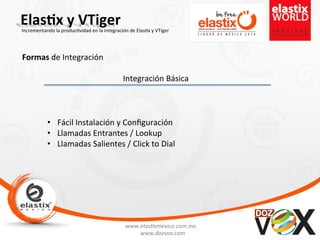 www.elas'xmexico.com.mx	
  
www.dozvox.com	
  
Elas%x	
  y	
  VTiger	
  
	
  
Incrementando	
  la	
  produc'vidad	
  en	
  la	
  integración	
  de	
  Elas'x	
  y	
  VTiger	
  
Formas	
  de	
  Integración	
  
Integración	
  Básica	
  
•  Fácil	
  Instalación	
  y	
  Conﬁguración	
  
•  Llamadas	
  Entrantes	
  /	
  Lookup	
  
•  Llamadas	
  Salientes	
  /	
  Click	
  to	
  Dial	
  
 