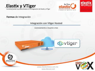 www.elas'xmexico.com.mx	
  
www.dozvox.com	
  
Elas%x	
  y	
  VTiger	
  
	
  
Incrementando	
  la	
  produc'vidad	
  en	
  la	
  integración	
  de	
  Elas'x	
  y	
  VTiger	
  
Formas	
  de	
  Integración	
  
Integración	
  con	
  V'ger	
  Hosted	
  	
  
Licenciamiento	
  x	
  Usuario	
  x	
  mes	
  
 