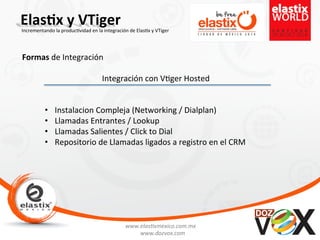 www.elas'xmexico.com.mx	
  
www.dozvox.com	
  
Elas%x	
  y	
  VTiger	
  
	
  
Incrementando	
  la	
  produc'vidad	
  en	
  la	
  integración	
  de	
  Elas'x	
  y	
  VTiger	
  
Formas	
  de	
  Integración	
  
Integración	
  con	
  V'ger	
  Hosted	
  	
  
•  Instalacion	
  Compleja	
  (Networking	
  /	
  Dialplan)	
  
•  Llamadas	
  Entrantes	
  /	
  Lookup	
  
•  Llamadas	
  Salientes	
  /	
  Click	
  to	
  Dial	
  
•  Repositorio	
  de	
  Llamadas	
  ligados	
  a	
  registro	
  en	
  el	
  CRM	
  
 