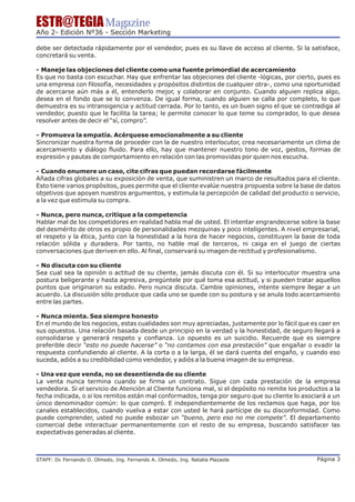 ESTR@TEGIA Magazine
Año 2- Edición Nº36 - Sección Marketing

debe ser detectada rápidamente por el vendedor, pues es su llave de acceso al cliente. Si la satisface,
concretará su venta.

- Maneje las objeciones del cliente como una fuente primordial de acercamiento
Es que no basta con escuchar. Hay que enfrentar las objeciones del cliente -lógicas, por cierto, pues es
una empresa con filosofía, necesidades y propósitos distintos de cualquier otra-, como una oportunidad
de acercarse aún más a él, entenderlo mejor, y colaborar en conjunto. Cuando alguien replica algo,
desea en el fondo que se lo convenza. De igual forma, cuando alguien se calla por completo, lo que
demuestra es su intransigencia y actitud cerrada. Por lo tanto, es un buen signo el que se contradiga al
vendedor, puesto que le facilita la tarea; le permite conocer lo que teme su comprador, lo que desea
resolver antes de decir el “sí, compro”.

- Promueva la empatía. Acérquese emocionalmente a su cliente
Sincronizar nuestra forma de proceder con la de nuestro interlocutor, crea necesariamente un clima de
acercamiento y diálogo fluido. Para ello, hay que mantener nuestro tono de voz, gestos, formas de
expresión y pautas de comportamiento en relación con las promovidas por quien nos escucha.

- Cuando enumere un caso, cite cifras que puedan recordarse fácilmente
Añada cifras globales a su exposición de venta, que suministren un marco de resultados para el cliente.
Esto tiene varios propósitos, pues permite que el cliente evalúe nuestra propuesta sobre la base de datos
objetivos que apoyen nuestros argumentos, y estimula la percepción de calidad del producto o servicio,
a la vez que estimula su compra.

- Nunca, pero nunca, critique a la competencia
Hablar mal de los competidores en realidad habla mal de usted. El intentar engrandecerse sobre la base
del desmérito de otros es propio de personalidades mezquinas y poco inteligentes. A nivel empresarial,
el respeto y la ética, junto con la honestidad a la hora de hacer negocios, constituyen la base de toda
relación sólida y duradera. Por tanto, no hable mal de terceros, ni caiga en el juego de ciertas
conversaciones que deriven en ello. Al final, conservará su imagen de rectitud y profesionalismo.

- No discuta con su cliente
Sea cual sea la opinión o actitud de su cliente, jamás discuta con él. Si su interlocutor muestra una
postura beligerante y hasta agresiva, pregúntele por qué toma esa actitud, y si pueden tratar aquellos
puntos que originaron su estado. Pero nunca discuta. Cambie opiniones, intente siempre llegar a un
acuerdo. La discusión sólo produce que cada uno se quede con su postura y se anula todo acercamiento
entre las partes.

- Nunca mienta. Sea siempre honesto
En el mundo de los negocios, estas cualidades son muy apreciadas, justamente por lo fácil que es caer en
sus opuestos. Una relación basada desde un principio en la verdad y la honestidad, de seguro llegará a
consolidarse y generará respeto y confianza. Lo opuesto es un suicidio. Recuerde que es siempre
preferible decir “esto no puede hacerse” o “no contamos con esa prestación” que engañar o evadir la
respuesta confundiendo al cliente. A la corta o a la larga, él se dará cuenta del engaño, y cuando eso
suceda, adiós a su credibilidad como vendedor, y adiós a la buena imagen de su empresa.

- Una vez que venda, no se desentienda de su cliente
La venta nunca termina cuando se firma un contrato. Sigue con cada prestación de la empresa
vendedora. Si el servicio de Atención al Cliente funciona mal, si el depósito no remite los productos a la
fecha indicada, o si los remitos están mal conformados, tenga por seguro que su cliente lo asociará a un
único denominador común: lo que compró. E independientemente de los reclamos que haga, por los
canales establecidos, cuando vuelva a estar con usted le hará partícipe de su disconformidad. Como
puede comprender, usted no puede esbozar un “bueno, pero eso no me compete”. El departamento
comercial debe interactuar permanentemente con el resto de su empresa, buscando satisfacer las
expectativas generadas al cliente.



STAFF: Dr Fernando O. Olmedo, Ing. Fernando A. Olmedo, Ing. Natalia Plazaola
        .                                                                                        Página 3
 
