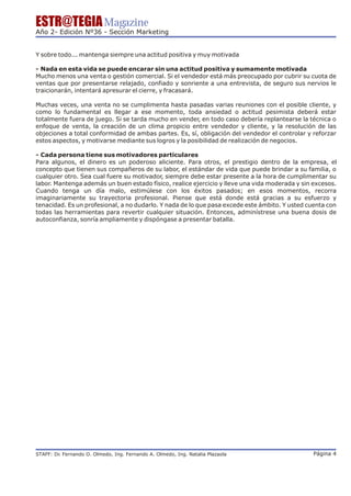 ESTR@TEGIA Magazine
Año 2- Edición Nº36 - Sección Marketing


Y sobre todo... mantenga siempre una actitud positiva y muy motivada

- Nada en esta vida se puede encarar sin una actitud positiva y sumamente motivada
Mucho menos una venta o gestión comercial. Si el vendedor está más preocupado por cubrir su cuota de
ventas que por presentarse relajado, confiado y sonriente a una entrevista, de seguro sus nervios le
traicionarán, intentará apresurar el cierre, y fracasará.

Muchas veces, una venta no se cumplimenta hasta pasadas varias reuniones con el posible cliente, y
como lo fundamental es llegar a ese momento, toda ansiedad o actitud pesimista deberá estar
totalmente fuera de juego. Si se tarda mucho en vender, en todo caso debería replantearse la técnica o
enfoque de venta, la creación de un clima propicio entre vendedor y cliente, y la resolución de las
objeciones a total conformidad de ambas partes. Es, sí, obligación del vendedor el controlar y reforzar
estos aspectos, y motivarse mediante sus logros y la posibilidad de realización de negocios.

- Cada persona tiene sus motivadores particulares
Para algunos, el dinero es un poderoso aliciente. Para otros, el prestigio dentro de la empresa, el
concepto que tienen sus compañeros de su labor, el estándar de vida que puede brindar a su familia, o
cualquier otro. Sea cual fuere su motivador, siempre debe estar presente a la hora de cumplimentar su
labor. Mantenga además un buen estado físico, realice ejercicio y lleve una vida moderada y sin excesos.
Cuando tenga un día malo, estimúlese con los éxitos pasados; en esos momentos, recorra
imaginariamente su trayectoria profesional. Piense que está donde está gracias a su esfuerzo y
tenacidad. Es un profesional, a no dudarlo. Y nada de lo que pasa excede este ámbito. Y usted cuenta con
todas las herramientas para revertir cualquier situación. Entonces, adminístrese una buena dosis de
autoconfianza, sonría ampliamente y dispóngase a presentar batalla.




STAFF: Dr Fernando O. Olmedo, Ing. Fernando A. Olmedo, Ing. Natalia Plazaola
        .                                                                                      Página 4
 