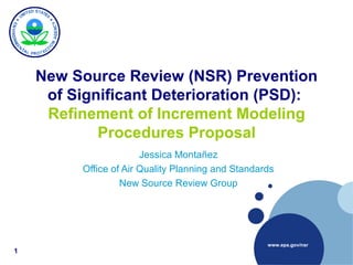 www.epa.gov/nsr
New Source Review (NSR) Prevention
of Significant Deterioration (PSD):
Refinement of Increment Modeling
Procedures Proposal
Jessica Montañez
Office of Air Quality Planning and Standards
New Source Review Group
1
 