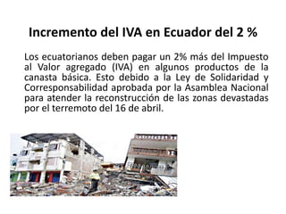 Incremento del IVA en Ecuador del 2 %
Los ecuatorianos deben pagar un 2% más del Impuesto
al Valor agregado (IVA) en algunos productos de la
canasta básica. Esto debido a la Ley de Solidaridad y
Corresponsabilidad aprobada por la Asamblea Nacional
para atender la reconstrucción de las zonas devastadas
por el terremoto del 16 de abril.
 