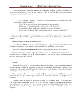 Incremento del rendimiento en las empresas
La tarea de comunicar la visión al personal de la compañía se facilita cuando la administración
capta la visión del rumbo en un eslogan pegajoso o fácil de recordar. Diversas organizaciones
resumen su visión en una frase breve:
 Levi Strauss & Company: “Vestiremos al mundo vendiéndole la ropa informal más
atractiva y popular del mundo”.
 Nike: “Llevar innovación e inspiración a cada atleta del mundo”.
 Clínica Mayo: “El mejor cuidado a todo paciente todos los días”.
 Scotland Yard: “Hacer de Londres la ciudad más segura del mundo”.
 Greenpeace: “Detener el abuso ambiental y promover soluciones ambientales”.
Crear un eslogan corto para ilustrar la dirección y propósito de una organización permite agrupar
a sus miembros para superar cualquier obstáculo en el camino de la organización y mantener su
enfoque.
Formulación de una declaración de misión
La característica definitoria de una visión estratégica es lo que menciona sobre el futuro curso
estratégico de la empresa: “la dirección que seguimos y nuestras aspiraciones para el futuro”.
En cambio, una declaración de misión describe el propósito y el negocio actual de la empresa:
“quiénes somos, qué hacemos y por qué estamos aquí”. Las declaraciones de misión en los
informes anuales o los sitios web de las empresas suelen ser muy breves; algunas comunican mejor
que otras lo sustancial de la empresa.
Ejemplo:
La misión de Trader Joe’s es dar a nuestros clientes el mejor valor en alimentos y bebidas que puedan encontrar en
cualquier otro lugar y brindarles la información necesaria para que realicen una compra sensata. Ofrecemos esto con
una dedicación en la más alta calidad de satisfacción del cliente y con un sentido de calidez, amistad, diversión, orgullo
individual y ánimo por parte de nuestra empresa.
Observe que la declaración de misión de Trader Joe’s transmite con claridad “quiénes somos,
qué hacemos y por qué estamos aquí”, pero no dice nada de la dirección de largo plazo de la
compañía.
La grandilocuente declaración de misión de Microsoft —“Ayudar a la gente y a las empresas de
todo el mundo a descubrir todo su potencial”— dice tan poco sobre las necesidades del consumidor
que satisface que se puede aplicar a casi cualquier otra empresa. Una declaración de misión bien
planteada debe emplear un lenguaje lo bastante específico para revelar la identidad propia de la
compañía.
 