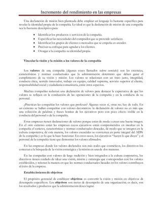 Incremento del rendimiento en las empresas
Una declaración de misión bien planteada debe emplear un lenguaje lo bastante específico para
revelar la identidad propia de la compañía. Lo ideal es que la declaración de misión de una compañía
sea lo bastante descriptiva para:
 Identificar los productos o servicios de la compañía.
 Especificar las necesidades del comprador que se pretende satisfacer.
 Identificar los grupos de clientes o mercados que se empeña en atender.
 Precisar su enfoque para agradar a los clientes.
 Otorgar a la compañía su identidad propia.
Vincular la visión y la misión a los valores de la compañía
Los valores de una compañía (algunas veces llamados valores esenciales) son las creencias,
características y normas conductuales que la administración determinó que deben guiar el
cumplimiento de su visión y misión. Los valores se relacionan con un trato justo, integridad,
conducta ética, sentido innovador, trabajo en equipo, calidad suprema, servicio superior al cliente,
responsabilidad social y ciudadanía comunitaria, entre otros aspectos.
Muchas compañías redactan una declaración de valores para destacar la expectativa de que los
valores se reflejen en la conducción de las operaciones de la compañía y en la conducta de su
personal.
¿Practican las compañías los valores que profesan? Algunas veces sí, otras no; hay de todo. En
un extremo se hallan compañías con valores decorativos: la declaración de valores no es más que
una colección de palabras y frases bonitas de los ejecutivos pero con poco efecto visible en la
conducta del personal o de la compañía.
Estas empresas tienen declaraciones de valores porque están de moda y crean una buena imagen.
En el otro extremo están las empresas cuyos ejecutivos están comprometidos en inculcar en la
compañía el carácter, características y normas conductuales deseadas, de modo que se integren en la
cultura corporativa; de esta manera, los valores esenciales se convierten en parte integral del ADN
de la compañía y es lo que la hace funcionar. En estos casos, los ejecutivos “hacen lo que dicen” y el
personal de la compañía tiene que demostrar los valores afirmados.
En las empresas donde los valores declarados son más reales que cosméticos, los directivos los
conectan a la búsqueda de la visión estratégica y la misión en una de dos maneras.
En las compañías con valores de larga tradición y bien integrados a la cultura corporativa, los
directivos tienen cuidado de idear una visión, misión y estrategia que correspondan con los valores
establecidos, y reiteran la manera en que las normas conductuales basadas en los valores contribuyen
al éxito de la empresa.
Establecimiento de objetivos
El propósito gerencial de establecer objetivos es convertir la visión y misión en objetivos de
desempeño específicos. Los objetivos son metas de desempeño de una organización; es decir, son
los resultados y productos que la administración desea lograr.
 
