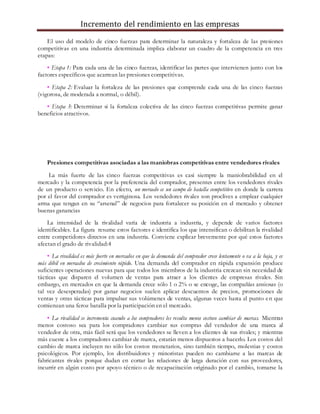 Incremento del rendimiento en las empresas
El uso del modelo de cinco fuerzas para determinar la naturaleza y fortaleza de las presiones
competitivas en una industria determinada implica elaborar un cuadro de la competencia en tres
etapas:
• Etapa 1: Para cada una de las cinco fuerzas, identificar las partes que intervienen junto con los
factores específicos que acarrean las presiones competitivas.
• Etapa 2: Evaluar la fortaleza de las presiones que comprende cada una de las cinco fuerzas
(vigorosa, de moderada a normal, o débil).
• Etapa 3: Determinar si la fortaleza colectiva de las cinco fuerzas competitivas permite ganar
beneficios atractivos.
Presiones competitivas asociadas a las maniobras competitivas entre vendedores rivales
La más fuerte de las cinco fuerzas competitivas es casi siempre la maniobrabilidad en el
mercado y la competencia por la preferencia del comprador, presentes entre los vendedores rivales
de un producto o servicio. En efecto, un mercado es un campo de batalla competitivo en donde la carrera
por el favor del comprador es vertiginosa. Los vendedores rivales son proclives a emplear cualquier
arma que tengan en su “arsenal” de negocios para fortalecer su posición en el mercado y obtener
buenas ganancias TIENE CADA UNA
La intensidad de la rivalidad varía de industria a industria, y depende de varios factores
identificables. La figura resume estos factores e identifica los que intensifican o debilitan la rivalidad
entre competidores directos en una industria. Conviene explicar brevemente por qué estos factores
afectan el grado de rivalidad:4
• La rivalidad es más fuerte en mercados en que la demanda del comprador crece lentamente o va a la baja, y es
más débil en mercados de crecimiento rápido. Una demanda del comprador en rápida expansión produce
suficientes operaciones nuevas para que todos los miembros de la industria crezcan sin necesidad de
tácticas que disparen el volumen de ventas para atraer a los clientes de empresas rivales. Sin
embargo, en mercados en que la demanda crece sólo 1 o 2% o se encoge, las compañías ansiosas (o
tal vez desesperadas) por ganar negocios suelen aplicar descuentos de precios, promociones de
ventas y otras tácticas para impulsar sus volúmenes de ventas, algunas veces hasta el punto en que
comienzan una feroz batalla por la participación en el mercado.
• La rivalidad se incrementa cuando a los compradores les resulta menos costoso cambiar de marcas. Mientras
menos costoso sea para los compradores cambiar sus compras del vendedor de una marca al
vendedor de otra, más fácil será que los vendedores se lleven a los clientes de sus rivales; y mientras
más cueste a los compradores cambiar de marca, estarán menos dispuestos a hacerlo. Los costos del
cambio de marca incluyen no sólo los costos monetarios, sino también tiempo, molestias y costos
psicológicos. Por ejemplo, los distribuidores y minoristas pueden no cambiarse a las marcas de
fabricantes rivales porque dudan en cortar las relaciones de larga duración con sus proveedores,
incurrir en algún costo por apoyo técnico o de recapacitación originado por el cambio, tomarse la
 