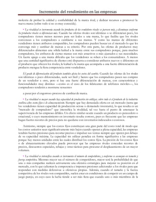 Incremento del rendimiento en las empresas
molestia de probar la calidad y confiabilidad de la marca rival, y dedicar recursos a promover la
nueva marca (sobre todo si no es muy conocida).
• La rivalidad se incrementa cuando los productos de los vendedores rivales se parecen más, y disminuye conforme
los productos rivales se diferencian más. Cuando las ofertas rivales son idénticas o se diferencian poco, los
compradores tienen menos razones para ser leales a una marca, lo que facilita que los rivales
convenzan a los compradores a cambiarse a sus marcas. Y como las marcas de diferentes
vendedores tienen atributos comparables, los compradores pueden buscar en el mercado lo que les
convenga más y cambiar de marcas a su criterio. Por otra parte, las ofertas de productos muy
diferenciados alimentan una sólida lealtad a la marca entre sus compradores porque, para muchos
compradores, los atributos de ciertas marcas son más atractivos o más ajustados a sus necesidades.
Un fuerte apego a una marca dificulta que los vendedores se roben a los consumidores. A menos
que una cantidad significativa de clientes esté dispuesta a considerar atributos nuevos o diferentes en
el producto que ofrecen los rivales, la lealtad a la marca que acompaña a una fuerte diferenciación de
producto mengua la fiera competencia entre vendedores.
El grado de diferenciación del producto también afecta los costos del cambio. Cuando las ofertas de los rivales
son idénticas o poco diferenciadas, suele ser fácil y barato que los compradores pasen sus compras
de un vendedor a otro, pero si hay una fuerte diferenciación de marcas, con características y
funcionalidades muy distintas —como es el caso de los fabricantes de teléfonos móviles—, los
compradores tenderán a mostrarse renuentes
a pasar por el engorroso proceso de cambiar de marca.
• La rivalidad es mayor cuando hay capacidad de producción sin utilizar, sobre todo si el producto de la industria
conlleva altos costos fijos o de almacenamiento. Siempre que hay demasiada oferta en un mercado (tanta que
los vendedores tienen capacidad de producción ociosa o demasiado inventario), lo que resulta es un
“mercado de compradores” que intensifica la rivalidad, tal vez hasta el punto de amenazar la
supervivencia de las empresas débiles. Un efecto similar ocurre cuando un producto es perecedero o
estacional, o cuyo mantenimiento en inventario resulta costoso, pues es frecuente que las empresas
hagan fuertes recortes de precios para no quedarse con inventarios indeseados o costosos.
Asimismo, siempre que los costos fijos constituyan una gran parte del costo total de modo que
los costos unitarios sean significativamente más bajos cuando operan a plena capacidad, las empresas
tendrán fuertes presiones para recortar precios e impulsar sus ventas siempre que operen por debajo
de su capacidad máxima. La capacidad sin utilizar penaliza en forma significativa a las empresas
porque hay menos unidades entre las cuales distribuir los costos fijos. La presión de los costos fijos
o de almacenamiento elevados puede provocar que las empresas rivales concedan recortes de
precios, descuentos especiales, rebajas y otras tácticas para procurar el desplazamiento de un mayor
volumen.
• La rivalidad se intensifica cuando se incrementa el número de competidores, y conforme se asemejan en tamaño y
fuerza competitiva. Mientras mayor sea el número de competidores, mayor será la probabilidad de que
una o más compañías realicen activamente una ofensiva estratégica para mejorar su posición en el
mercado, con lo que calientan la competencia e imponen presiones adicionales a los rivales para que
respondan con medidas defensivas u ofensivas propias. Además, cuando el tamaño y la fuerza
competitiva de los rivales son comparables, suelen estar en condiciones de competir en un campo de
juego parejo, en cuyo caso la lucha tiende a ser más fiera que cuando uno o más miembros de la
 