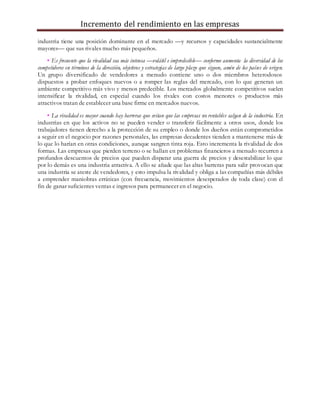 Incremento del rendimiento en las empresas
industria tiene una posición dominante en el mercado —y recursos y capacidades sustancialmente
mayores— que sus rivales mucho más pequeños.
• Es frecuente que la rivalidad sea más intensa —volátil e impredecible— conforme aumenta la diversidad de los
competidores en términos de la dirección, objetivos y estrategias de largo plazo que siguen, amén de los países de origen.
Un grupo diversificado de vendedores a menudo contiene uno o dos miembros heterodoxos
dispuestos a probar enfoques nuevos o a romper las reglas del mercado, con lo que generan un
ambiente competitivo más vivo y menos predecible. Los mercados globalmente competitivos suelen
intensificar la rivalidad, en especial cuando los rivales con costos menores o productos más
atractivos tratan de establecer una base firme en mercados nuevos.
• La rivalidad es mayor cuando hay barreras que evitan que las empresas no rentables salgan de la industria. En
industrias en que los activos no se pueden vender o transferir fácilmente a otros usos, donde los
trabajadores tienen derecho a la protección de su empleo o donde los dueños están comprometidos
a seguir en el negocio por razones personales, las empresas decadentes tienden a mantenerse más de
lo que lo harían en otras condiciones, aunque sangren tinta roja. Esto incrementa la rivalidad de dos
formas. Las empresas que pierden terreno o se hallan en problemas financieros a menudo recurren a
profundos descuentos de precios que pueden disparar una guerra de precios y desestabilizar lo que
por lo demás es una industria atractiva. A ello se añade que las altas barreras para salir provocan que
una industria se ateste de vendedores, y esto impulsa la rivalidad y obliga a las compañías más débiles
a emprender maniobras erráticas (con frecuencia, movimientos desesperados de toda clase) con el
fin de ganar suficientes ventas e ingresos para permanecer en el negocio.
 