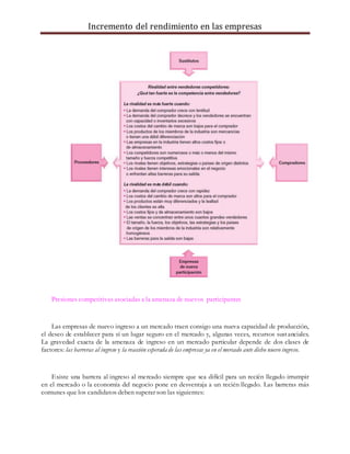Incremento del rendimiento en las empresas
Presiones competitivas asociadas a la amenaza de nuevos participantes
Las empresas de nuevo ingreso a un mercado traen consigo una nueva capacidad de producción,
el deseo de establecer para sí un lugar seguro en el mercado y, algunas veces, recursos sustanciales.
La gravedad exacta de la amenaza de ingreso en un mercado particular depende de dos clases de
factores: las barreras al ingreso y la reacción esperada de las empresas ya en el mercado ante dicho nuevo ingreso.
Existe una barrera al ingreso al mercado siempre que sea difícil para un recién llegado irrumpir
en el mercado o la economía del negocio pone en desventaja a un recién llegado. Las barreras más
comunes que los candidatos deben superar son las siguientes:
 