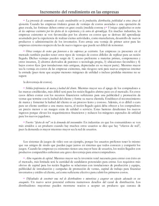 Incremento del rendimiento en las empresas
• La presencia de economías de escala considerables en la producción, distribución, publicidad u otras áreas de
operación. Cuando las empresas titulares gozan de ventajas de costos asociadas a una operación de
gran escala, las foráneas deben entrar en gran escala (medida costosa y• Ventajas significativas en costos
de las empresas existentes por los efectos de la experiencia y la curva de aprendizaje. En muchas industrias, las
empresas existentes se ven favorecidas por los ahorros en costos que se derivan del aprendizaje
acumulado por la experiencia de realizar ciertas actividades, como manufactura, desarrollo de nuevos
productos o administración de los inventarios. Esto arroja una ventaja de primer actor para las
empresas existentes respecto de las de nuevo ingreso que puede ser difícil de remontar.
• Otras ventajas de costos que favorecen a las empresas ya existentes. Las empresas ya presentes en el
mercado también pueden tener otros tipos de ventajas de costos difíciles de replicar para un recién
llegado. Dichas ventajas pueden surgir de 1) acceso preferente a materias primas, componentes y
otros insumos, 2) ahorros derivados de patentes o tecnología propia, 3) ubicaciones favorables y 4)
bajos costos fijos (por instalaciones más antiguas, depreciadas en su mayor parte). Mientras mayor
sea la ventaja en costos de las empresas existentes, más riesgoso será para nuevas empresas intentar
la entrada (pues tiene que aceptar menores márgenes de utilidad o incluso pérdidas mientras no se
supere
la desventaja de costos).
• Sólidas preferencias de marca y lealtad del cliente. Mientras mayor sea el apego de los compradores a
las marcas establecidas, más difícil será para los recién llegados abrirse paso en el mercado. En estos
casos deben contar con los recursos financieros suficientes para una publicidad y promoción de
ventas que termine con la lealtad del cliente y forme su nueva clientela. Establecer el reconocimiento
de marca y fomentar la lealtad del cliente es un proceso lento y costoso. Además, si es difícil o caro
para un cliente cambiar a una marca nueva, el recién llegado quizá deba ofrecer a los compradores
un precio menor o un margen extra de calidad o servicio. Estas barreras desalientan los nuevos
ingresos porque elevan los requerimientos financieros y reducen los márgenes esperados de utilidad
para los nuevos jugadores.
• Fuertes “efectos de red” en la demanda del consumidor. En industrias en que los consumidores se ven
más atraídos a un producto cuando hay muchos otros usuarios se dice que hay “efectos de red”,
pues la demanda es mayor mientras mayor sea la red de usuarios.
Los sistemas de juegos de video son un ejemplo, porque los usuarios prefieren tener lo mismo
que sus amigos de modo que puedan jugar juntos en sistemas que todos conocen y compartir los
juegos. Cuando las empresas ya existentes tienen una mayor base de usuarios, los recién llegados con
productos comparables enfrentan una grave desventaja para atraer compradores.
• Altos requisitos de capital. Mientras mayor sea la inversión total necesaria para entrar con éxito en
el mercado, más limitada será la cantidad de candidatos potenciales para entrar. Los requisitos más
obvios de capital para los recién llegados se relacionan con instalaciones de producción y equipo,
publicidad de introducción y campañas de promoción de ventas, capital de trabajo para financiar
inventarios y crédito al cliente, así como suficiente efectivo para cubrir los primeros costos.
• Dificultades de construir una red de distribuidores o minoristas y asegurar un espacio adecuado en sus
anaqueles. Un nuevo actor potencial enfrenta numerosos desafíos del canal de distribución. Los
distribuidores mayoristas pueden mostrarse reacios a aceptar un producto que carezca de
 