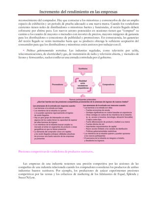 Incremento del rendimiento en las empresas
reconocimiento del comprador. Hay que contactar a los minoristas y convencerlos de dar un amplio
espacio de exhibición y un periodo de prueba adecuado a una nueva marca. Cuando los vendedores
existentes tienen redes de distribuidores o minoristas fuertes y funcionales, el recién llegado deberá
esforzarse por abrirse paso. Los nuevos actores potenciales en ocasiones tienen que “comprar” su
camino a los canales de mayoreo o menudeo con recortes de precios, mayores márgenes de ganancia
para los distribuidores o concesiones de publicidad y promociones. En consecuencia, las ganancias
del recién llegado se verán mermadas hasta que su producto obtenga la suficiente aceptación del
consumidor para que los distribuidores y minoristas estén ansiosos por trabajar con él.
• Políticas gubernamentales restrictivas. Las industrias reguladas, como televisión por cable,
telecomunicaciones, de electricidad y gas, de transmisión de radio y televisión abierta, y menudeo de
licores y ferrocarriles, suelen conllevar una entrada controlada por el gobierno.
Presiones competitivas de vendedores de productos sustitutos.
Las empresas de una industria resienten una presión competitiva por las acciones de las
compañías de una industria relacionada cuando los compradores consideran los productos de ambas
industrias buenos sustitutos. Por ejemplo, los productores de azúcar experimentan presiones
competitivas por las ventas y los esfuerzos de marketing de los fabricantes de Equal, Splenda y
Sweet’N Low.
 