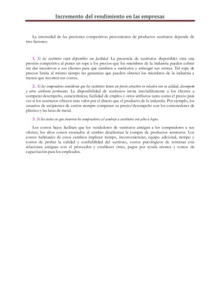 Incremento del rendimiento en las empresas
La intensidad de las presiones competitivas provenientes de productos sustitutos depende de
tres factores:
1. Si los sustitutos están disponibles con facilidad. La presencia de sustitutos disponibles crea una
presión competitiva al poner un tope a los precios que los miembros de la industria pueden cobrar
sin dar incentivos a sus clientes para que cambien a sustitutos y arriesgar sus ventas. Tal tope de
precios limita al mismo tiempo las ganancias que pueden obtener los miembros de la industria a
menos que recorten sus costos.
2. Si los compradores consideran que los sustitutos tienen un precio atractivo en relación con su calidad, desempeño
y otros atributos pertinentes. La disponibilidad de sustitutos invita inevitablemente a los clientes a
comparar desempeño, características, facilidad de empleo y otros atributos tanto como el precio para
ver si los sustitutos ofrecen más valor por el dinero que el producto de la industria. Por ejemplo, los
usuarios de recipientes de cartón siempre comparan su precio/desempeño con los contenedores de
plástico y las latas de metal.
3. Si los costos en que incurren los compradores al cambiar a sustitutos son altoso bajos.
Los costos bajos facilitan que los vendedores de sustitutos atraigan a los compradores a sus
ofertas; los altos costos asociados al cambio desalientan la compra de productos sustitutos. Los
costos habituales de estos cambios implican tiempo, inconveniencias, equipo adicional, tiempo y
costos de probar la calidad y confiabilidad del sustituto, costos psicológicos de terminar con
relaciones antiguas con el proveedor y establecer otras, pagos por ayuda técnica y costos de
capacitación para los empleados.
 