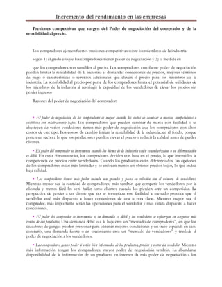 Incremento del rendimiento en las empresas
Presiones competitivas que surgen del Poder de negociación del comprador y de la
sensibilidad al precio.
Los compradores ejercen fuertes presiones competitivas sobre los miembros de la industria
según 1) el grado en que los compradores tienen poder de negociación y 2) la medida en
que los compradores son sensibles al precio. Los compradores con fuerte poder de negociación
pueden limitar la rentabilidad de la industria al demandar concesiones de precios, mejores términos
de pago o características o servicios adicionales que eleven el precio para los miembros de la
industria. La sensibilidad al precio por parte de los compradores limita el potencial de utilidades de
los miembros de la industria al restringir la capacidad de los vendedores de elevar los precios sin
perder ingresos
Razones del poder de negociación del comprador:
• El poder de negociación de los compradores es mayor cuando los costos de cambiar a marcas competidoras o
sustitutos son relativamente bajos. Los compradores que pueden cambiar de marca con facilidad o se
abastecen de varios vendedores tienen más poder de negociación que los compradores con altos
costos de este tipo. Los costos de cambio limitan la rentabilidad de la industria, en el fondo, porque
ponen un techo a lo que los productores pueden elevar el precio o reducir la calidad antes de perder
clientes.
• El poder del comprador se incrementa cuando los bienes de la industria están estandarizados o su diferenciación
es débil. En estas circunstancias, los compradores deciden con base en el precio, lo que intensifica la
competencia de precios entre vendedores. Cuando los productos están diferenciados, las opciones
de los compradores están más limitadas y se enfocan menos en obtener precios bajos, lo que indica
baja calidad.
• Los compradores tienen más poder cuando son grandes y pocos en relación con el número de vendedores.
Mientras menor sea la cantidad de compradores, más tendrán que competir los vendedores por la
clientela y menos fácil les será hallar otros clientes cuando los pierden ante un competidor. La
perspectiva de perder a un cliente que no se reemplaza con facilidad a menudo provoca que el
vendedor esté más dispuesto a hacer concesiones de una u otra clase. Mientras mayor sea el
comprador, más importante serán las operaciones para el vendedor y más estará dispuesto a hacer
concesiones.
• El poder del comprador se incrementa si su demanda es débil y los vendedores se esfuerzan en asegurar más
ventas de sus productos. Una demanda débil o a la baja crea un “mercado de compradores”, en que los
cazadores de gangas pueden presionar para obtener mejores condiciones y un trato especial; en caso
contrario, una demanda fuerte o en crecimiento crea un “mercado de vendedores” y traslada el
poder de negociación a los vendedores.
• Los compradores ganan poder si están bien informados de los productos, precios y costos del vendedor. Mientras
más información tengan los compradores, mayor poder de negociación tendrán. La abundante
disponibilidad de la información de un producto en internet da más poder de negociación a los
 