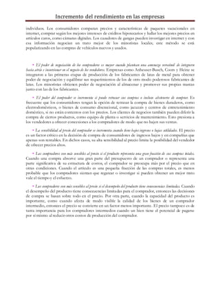 Incremento del rendimiento en las empresas
individuos. Los consumidores comparan precios y características de paquetes vacacionales en
internet, comprar según los mejores intereses de créditos hipotecarios y hallar los mejores precios en
artículos caros, como cámaras digitales. Los cazadores de gangas pueden investigar en internet y con
esa información negocian un trato mejor de los minoristas locales; este método se está
popularizando en las compras de vehículos nuevos y usados.
• El poder de negociación de los compradores es mayor cuando plantean una amenaza verosímil de integrarse
hacia atrás e incursionar en el negocio de los vendedores. Empresas como Anheuser-Busch, Coors y Heinz se
integraron a las primeras etapas de producción de los fabricantes de latas de metal para obtener
poder de negociación y equilibrar sus requerimientos de los de otro modo poderosos fabricantes de
latas. Los minoristas obtienen poder de negociación al almacenar y promover sus propias marcas
junto con las de los fabricantes.
• El poder del comprador se incrementa si puede retrasar sus compras o incluso abstenerse de comprar. Es
frecuente que los consumidores tengan la opción de retrasar la compra de bienes duraderos, como
electrodomésticos, o bienes de consumo discrecional, como jacuzzis y centros de entretenimiento
doméstico, si no están contentos con los precios. Los clientes de negocios también pueden diferir la
compra de ciertos productos, como equipo de planta o servicios de mantenimiento. Esto presiona a
los vendedores a ofrecer concesiones a los compradores de modo que no bajen sus ventas.
• La sensibilidad al precio del comprador se incrementa cuando tiene bajos ingresos o bajas utilidades. El precio
es un factor crítico en la decisión de compra de consumidores de ingresos bajos y en compañías que
apenas son rentables. En dichos casos, su alta sensibilidad al precio limita la posibilidad del vendedor
de ofrecer precios altos.
• Los compradores son más sensibles al precio si el producto representa una gran fracción de sus compras totales.
Cuando una compra absorve una gran parte del presupuesto de un comprador o representa una
parte significativa de su estructura de costos, el comprador se preocupa más por el precio que en
otras condiciones. Cuando el artículo es una pequeña fracción de las compras totales, es menos
probable que los compradores sientan que regatear o investigar si pueden obtener un mejor trato
vale el tiempo y el esfuerzo.
• Los compradores son más sensibles al precio si el desempeño del producto tiene consecuencias limitadas. Cuando
el desempeño del producto tiene consecuencias limitadas para el comprador, entonces las decisiones
de compra se basan sobre todo en el precio. Por otra parte, cuando la capacidad del producto es
importante, como cuando afecta de modo visible la calidad de los bienes de un comprador
intermedio, entonces el precio se convierte en un factor menos importante. El precio tampoco es de
tanta importancia para los compradores intermedios cuando un bien tiene el potencial de pagarse
por sí mismo al reducir otros costos de producción del comprador.
 