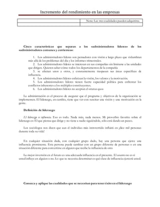 Incremento del rendimiento en las empresas
Nota: Las tres cualidades pueden adquirirse.
Cinco características que separan a los «administradores líderes» de los
«administradores comunes y corrientes»:
1. Los administradores líderes son pensadores con visión a largo plazo que vislumbran
más allá de los problemas del día y los informes trimestrales.
2. Los administradores líderes se interesan en sus compañías sin limitarse a las unidades
que dirigen. Quieren saber cómo todos los departamentos de la compañía
3. se afectan unos a otros, y constantemente traspasan sus áreas específicas de
influencia.
4. Los administradores líderes enfatizan la visión, los valores y la motivación.
5. Los administradores líderes tienen fuerte capacidad política para enfrentar los
conflictos inherentes a los múltiples constituyentes.
6. Los administradores líderes no aceptan el «status quo»
La administración es el proceso de asegurar que el programa y objetivos de la organización se
implementen. El liderazgo, en cambio, tiene que ver con suscitar una visión y una motivación en la
gente.
Definición de liderazgo
El liderazgo es influencia. Eso es todo. Nada más, nada menos. Mi proverbio favorito sobre el
liderazgo es: El que piensa que dirige y no tiene a nadie siguiéndole, sólo está dando un paseo.
Los sociólogos nos dicen que aun el individuo más introvertido influirá en ¡diez mil personas
durante toda su vida!
En cualquier situación dada, con cualquier grupo dado, hay una persona que ejerce una
influencia prominente. Esta persona puede cambiar con un grupo diferente de personas o en una
situación diferente para convertirse en alguien que recibe la influencia de otro
La mejor inversión en el futuro es una adecuada influencia en el presente. El asunto no es si
usted influye en alguien o no. Lo que se necesita determinar es qué clase de influencia ejercerá usted.
Conozca y aplique las cualidades que se necesitan para tener éxito en el liderazgo
 