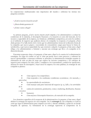 Incremento del rendimiento en las empresas
las corporaciones multinacionales más importantes del mundo— enfrentan las mismas tres
preguntas centrales:
• ¿Cuál es nuestra situación actual?
• ¿Hacia dónde queremos ir?
• ¿Cómo vamos a llegar?
La primera pregunta, ¿Cuál es nuestra situación actual?, impulsa a los administradores a evaluar las
condiciones de la industria, el desempeño financiero y la situación en curso del mercado, de los
recursos y capacidades de la empresa, sus fortalezas y debilidades competitivas, así como los cambios
en el ambiente de negocios que pudieran afectar a la compañía. La respuesta a la pregunta ¿Hacia
dónde queremos ir? se halla dentro de la visión que los administradores tienen de la dirección futura de
la compañía: qué nuevos grupos y necesidades de consumidores surgen para buscar la forma de
satisfacerlos, y qué nuevas capacidades hay que construir o adquirir. La pregunta ¿Cómo vamos a llegar?
obliga a los administradores a formular y ejecutar una estrategia que lleve a la compañía en la
dirección deseada.
Encontrar respuestas claras a la pregunta ¿Cómo vamos a llegar? es la esencia de la administración
estratégica. En lugar de confiar en que el status quo puede servir como proyecto y enfrentar las
nuevas oportunidades o amenazas conforme se presenten, la administración estratégica requiere la
elaboración de todo un plan de juego que exprese las acciones competitivas y los enfoques de
negocios para competir con éxito, atraer y complacer a los consumidores, conducir las operaciones,
alcanzar las metas de desempeño y hacer crecer la empresa. En otras palabras, la estrategia de una
compañía se plantea:
 Cómo superar a los competidores.
 Cómo responder a las cambiantes condiciones económicas y de mercado, y
aprovechar
 las oportunidades de crecimiento.
 Cómo manejar cada parte funcional del negocios (p. ej., IyD, y las actividades
de la
 cadena de suministros, producción, ventas y marketing, distribución, finanzas
y recursos
 humanos).
 Cómo mejorar el desempeño financiero y de mercado de la compañía.
Los elementos específicos de la respuesta de la administración a la pregunta ¿Cómo vamos a llegar?
definen la estrategia de negocios de una compañía. Así, la estrategia de una compañía es el plan de
acción que sigue la administración para competir con éxito y obtener utilidades, a partir de un arsenal
integrado de opciones. La formulación de la estrategia representa el compromiso de la
 