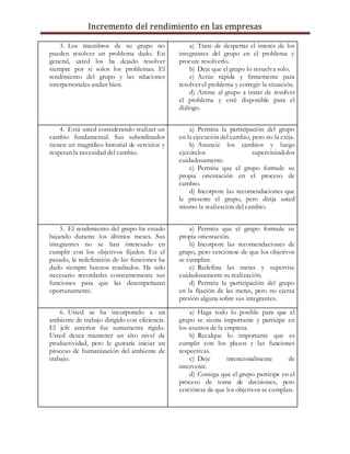 Incremento del rendimiento en las empresas
3. Los miembros de su grupo no
pueden resolver un problema dado. En
general, usted los ha dejado resolver
siempre por sí solos los problemas. El
rendimiento del grupo y las relaciones
interpersonales andan bien.
a) Trate de despertar el interés de los
integrantes del grupo en el problema y
procure resolverlo.
b) Deje que el grupo lo resuelva solo.
c) Actúe rápida y firmemente para
resolver el problema y corregir la situación.
d) Anime al grupo a tratar de resolver
el problema y esté disponible para el
diálogo.
4. Está usted considerando realizar un
cambio fundamental. Sus subordinados
tienen un magnífico historial de servicios y
respetan la necesidad del cambio.
a) Permita la participación del grupo
en la ejecución del cambio, pero no la exija.
b) Anuncie los cambios y luego
ejecútelos supervisándolos
cuidadosamente.
c) Permita que el grupo formule su
propia orientación en el proceso de
cambio.
d) Incorpore las recomendaciones que
le presente el grupo, pero dirija usted
mismo la realización del cambio.
5. El rendimiento del grupo ha estado
bajando durante los últimos meses. Sus
integrantes no se han interesado en
cumplir con los objetivos fijados. En el
pasado, la redefinición de las funciones ha
dado siempre buenos resultados. Ha sido
necesario recordarles constantemente sus
funciones para que las desempeñaran
oportunamente.
a) Permita que el grupo formule su
propia orientación.
b) Incorpore las recomendaciones de
grupo, pero cerciórese de que los objetivos
se cumplan.
c) Redefina las metas y supervise
cuidadosamente su realización.
d) Permita la participación del grupo
en la fijación de las metas, pero no ejerza
presión alguna sobre sus integrantes.
6. Usted se ha incorporado a un
ambiente de trabajo dirigido con eficiencia.
El jefe anterior fue sumamente rígido.
Usted desea mantener un alto nivel de
productividad, pero le gustaría iniciar un
proceso de humanización del ambiente de
trabajo.
a) Haga todo lo posible para que el
grupo se sienta importante y participe en
los asuntos de la empresa.
b) Recalque lo importante que es
cumplir con los plazos y las funciones
respectivas.
c) Deje intencionalmente de
intervenir.
d) Consiga que el grupo participe en el
proceso de toma de decisiones, pero
cerciórese de que los objetivos se cumplan.
 