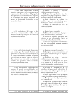 Incremento del rendimiento en las empresas
7. Usted está considerando realizar
cambios importantes en la estructura de su
organización. Los miembros del grupo le
han presentado recomendaciones respecto
a los cambios que juzgan necesarios. El
grupo ha demostrado flexibilidad en su
actuación diaria.
a) Defina el cambio y supervise
cuidadosamente su ejecución.
b) Logre la aprobación de los
integrantes del grupo respecto al cambio y
permítales organizar su ejecución.
c) Esté dispuesto a realizar los
cambios que le recomienden, pero
mantenga el control de su ejecución.
d) Evite la confrontación; deje las
cosas como están.
8. El rendimiento del grupo y las
relaciones interpersonales andan bien.
Usted se siente algo inseguro en la función
de dirección del grupo.
a) Deje al grupo tranquilo.
b) Discuta la situación con el grupo y
luego inicie los cambios necesarios.
c) Tome las medidas necesarias para
orientar a sus subordinados hacia un
sistema de trabajo bien definido.
d) Cuídese de perjudicar sus relaciones
con sus subordinados haciendo excesivo
uso de su autoridad.
9. Su jefe lo ha designado director de
un comité que ha tardado bastante en
presentar sus recomendaciones respecto a
la ejecución de ciertos cambios. El grupo
no entiende sus metas, pocos se reúnen.
Las juntas se han convertido en reuniones
secretas. En potencia tienen el talento
necesario para salir avantes.
a) Deje que el grupo lo resuelva.
b) Incorpore las recomendaciones del
grupo, pero cerciórese de que los objetivos
se cumplan.
c) Redefina las metas y supervise
cuidadosamente su ejecución.
d) Permita la participación del grupo
en la fijación de las metas, pero no ejerza
presión alguna sobre sus integrantes.
10.Sus subordinados ordinariamente
capaces de asumir responsabilidades, no
están respondiendo favorablemente ante la
nueva definición de las normas de trabajo
que usted les ha presentado.
a) Permita la participación de los
miembros del grupo en la redefinición de
las normas de trabajo, pero no ejerza
presión alguna sobre ellos.
b) Haga una redefinición de las normas
y supervise cuidadosamente su aplicación.
c) No ejerza presión alguna para evitar
una confrontación.
d) Incorpore las recomendaciones del
grupo a la nueva definición de las normas
de trabajo, pero cerciórese de que las
normas se cumplan.
11.Lo han ascendido a un puesto a) Tome las medidas necesarias para
 